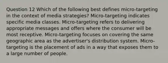 Question 12 Which of the following best defines micro-targeting in the context of media strategies? Micro-targeting indicates specific media classes. Micro-targeting refers to delivering appropriate messages and offers where the consumer will be most receptive. Micro-targeting focuses on covering the same geographic area as the advertiser's distribution system. Micro-targeting is the placement of ads in a way that exposes them to a large number of people.