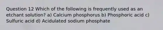 Question 12 Which of the following is frequently used as an etchant solution? a) Calcium phosphorus b) Phosphoric acid c) Sulfuric acid d) Acidulated sodium phosphate