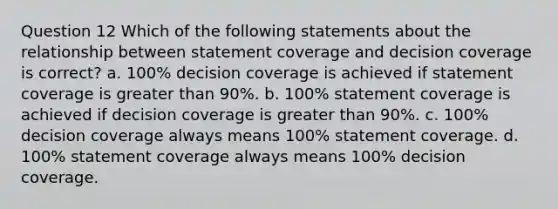 Question 12 Which of the following statements about the relationship between statement coverage and decision coverage is correct? a. 100% decision coverage is achieved if statement coverage is <a href='https://www.questionai.com/knowledge/ktgHnBD4o3-greater-than' class='anchor-knowledge'>greater than</a> 90%. b. 100% statement coverage is achieved if decision coverage is greater than 90%. c. 100% decision coverage always means 100% statement coverage. d. 100% statement coverage always means 100% decision coverage.