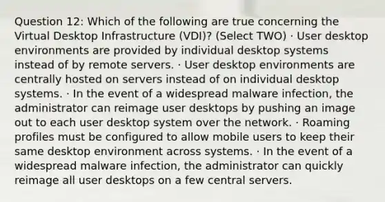 Question 12: Which of the following are true concerning the Virtual Desktop Infrastructure (VDI)? (Select TWO) · User desktop environments are provided by individual desktop systems instead of by remote servers. · User desktop environments are centrally hosted on servers instead of on individual desktop systems. · In the event of a widespread malware infection, the administrator can reimage user desktops by pushing an image out to each user desktop system over the network. · Roaming profiles must be configured to allow mobile users to keep their same desktop environment across systems. · In the event of a widespread malware infection, the administrator can quickly reimage all user desktops on a few central servers.