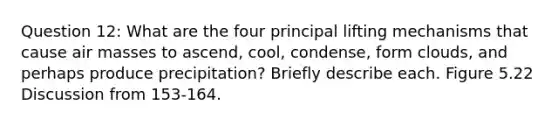 Question 12: What are the four principal lifting mechanisms that cause air masses to ascend, cool, condense, form clouds, and perhaps produce precipitation? Briefly describe each. Figure 5.22 Discussion from 153-164.