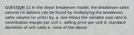 QUESTION 12 In the linear breakeven model, the breakeven sales volume (in dollars) can be found by multiplying the breakeven sales volume (in units) by: a. one minus the variable cost ratio b. contribution margin per unit c. selling price per unit d. standard deviation of unit sales e. none of the above