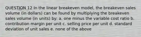 QUESTION 12 In the linear breakeven model, the breakeven sales volume (in dollars) can be found by multiplying the breakeven sales volume (in units) by: a. one minus the variable cost ratio b. contribution margin per unit c. selling price per unit d. standard deviation of unit sales e. none of the above