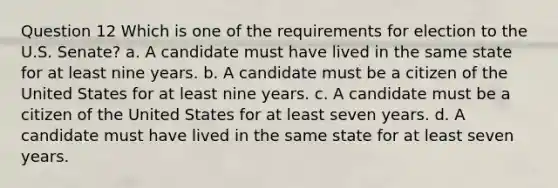 Question 12 Which is one of the requirements for election to the U.S. Senate? a. A candidate must have lived in the same state for at least nine years. b. A candidate must be a citizen of the United States for at least nine years. c. A candidate must be a citizen of the United States for at least seven years. d. A candidate must have lived in the same state for at least seven years.