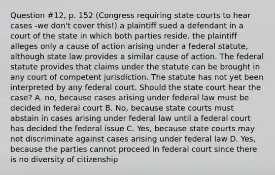 Question #12, p. 152 (Congress requiring state courts to hear cases -we don't cover this!) a plaintiff sued a defendant in a court of the state in which both parties reside. the plaintiff alleges only a cause of action arising under a federal statute, although state law provides a similar cause of action. The federal statute provides that claims under the statute can be brought in any court of competent jurisdiction. The statute has not yet been interpreted by any federal court. Should the state court hear the case? A. no, because cases arising under federal law must be decided in federal court B. No, because state courts must abstain in cases arising under federal law until a federal court has decided the federal issue C. Yes, because state courts may not discriminate against cases arising under federal law D. Yes, because the parties cannot proceed in federal court since there is no diversity of citizenship