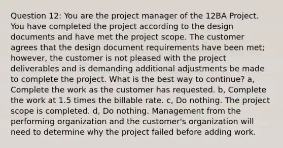 Question 12: You are the project manager of the 12BA Project. You have completed the project according to the design documents and have met the project scope. The customer agrees that the design document requirements have been met; however, the customer is not pleased with the project deliverables and is demanding additional adjustments be made to complete the project. What is the best way to continue? a, Complete the work as the customer has requested. b, Complete the work at 1.5 times the billable rate. c, Do nothing. The project scope is completed. d, Do nothing. Management from the performing organization and the customer's organization will need to determine why the project failed before adding work.