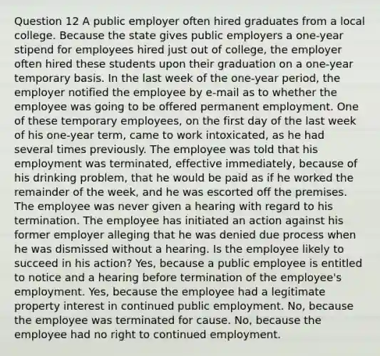 Question 12 A public employer often hired graduates from a local college. Because the state gives public employers a one-year stipend for employees hired just out of college, the employer often hired these students upon their graduation on a one-year temporary basis. In the last week of the one-year period, the employer notified the employee by e-mail as to whether the employee was going to be offered permanent employment. One of these temporary employees, on the first day of the last week of his one-year term, came to work intoxicated, as he had several times previously. The employee was told that his employment was terminated, effective immediately, because of his drinking problem, that he would be paid as if he worked the remainder of the week, and he was escorted off the premises. The employee was never given a hearing with regard to his termination. The employee has initiated an action against his former employer alleging that he was denied due process when he was dismissed without a hearing. Is the employee likely to succeed in his action? Yes, because a public employee is entitled to notice and a hearing before termination of the employee's employment. Yes, because the employee had a legitimate property interest in continued public employment. No, because the employee was terminated for cause. No, because the employee had no right to continued employment.