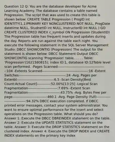 Question 12 Q: You are the database developer for Acme Learning Academy. The database contains a table named Progression. The script that was used to create this table is shown below: CREATE TABLE Progression ( ProgID int IDENTITY(1,1)PRIMARY KEY NONCLUSTERED NOT NULL, ProgDate datetime NULL, StudnetID int NULL, InstructorID int NULL ) GO CREATE CLUSTERED INDEX c_symbol ON Progression (StudentID) The Progression table has frequent inserts and updates during the day. Reports are run against the table each night. You execute the following statement in the SQL Server Management Studio: DBCC SHOWCONTIG (Progression) The output for the statement is shown below: DBCC Statement Output DBCC SHOWCONTIG scanning 'Progression' table. . . . . Table: 'Progression'(1621580815); index ID:1, database ID:12Table level scan performed. -Pages Scanned-----------------------------------------:104 -Extents Scanned---------------------------------------:16 -Extent Switches----------------------------------------:24 -Avg. Pages per Extenbt-------------------------------:6.5 -Scan Density[Best Count:Actual Count]-----------:52.00%[13:25] -Logical Scan Fragmentation-------------------------:7.69% -Extent Scan Fragmentation---------------------------:43.75% -Avg. Bytes Free per page-----------------------------:460.1 -Avg. Page Density (full)------------------------------:94.32% DBCC execution completed. If DBCC printed error messages, contact your system administrator. You want to ensure optimal performance for the insert and select operations on the Progression table. What should you do? Answer 1: Execute the DBCC DBREINDEX statement on the table. Answer 2: Execute the UPDATE STATISTICS statement on the table. Answer 3: Execute the DROP STATISTICS statement on the clustered index. Answer 4: Execute the DROP INDEX and CREATE INDEX statements on the primary key index