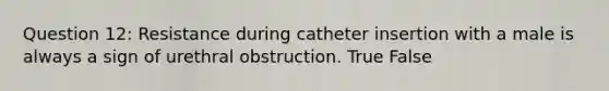 Question 12: Resistance during catheter insertion with a male is always a sign of urethral obstruction. True False