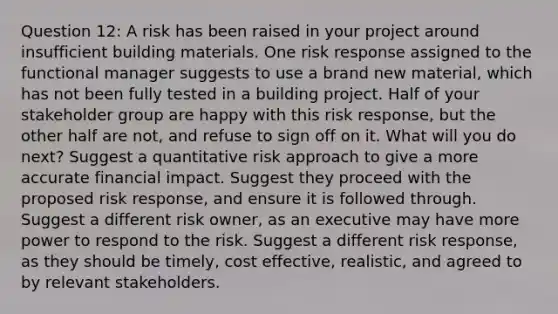 Question 12: A risk has been raised in your project around insufficient building materials. One risk response assigned to the functional manager suggests to use a brand new material, which has not been fully tested in a building project. Half of your stakeholder group are happy with this risk response, but the other half are not, and refuse to sign off on it. What will you do next? Suggest a quantitative risk approach to give a more accurate financial impact. Suggest they proceed with the proposed risk response, and ensure it is followed through. Suggest a different risk owner, as an executive may have more power to respond to the risk. Suggest a different risk response, as they should be timely, cost effective, realistic, and agreed to by relevant stakeholders.