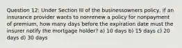 Question 12: Under Section III of the businessowners policy, if an insurance provider wants to nonrenew a policy for nonpayment of premium, how many days before the expiration date must the insurer notify the mortgage holder? a) 10 days b) 15 days c) 20 days d) 30 days