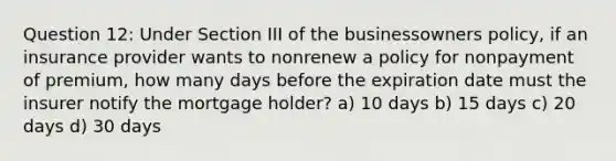 Question 12: Under Section III of the businessowners policy, if an insurance provider wants to nonrenew a policy for nonpayment of premium, how many days before the expiration date must the insurer notify the mortgage holder? a) 10 days b) 15 days c) 20 days d) 30 days