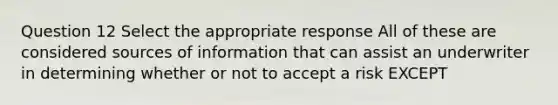 Question 12 Select the appropriate response All of these are considered sources of information that can assist an underwriter in determining whether or not to accept a risk EXCEPT