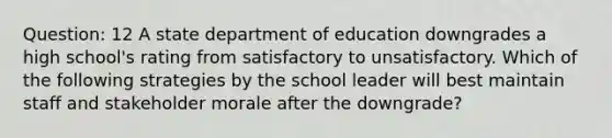 Question: 12 A state department of education downgrades a high school's rating from satisfactory to unsatisfactory. Which of the following strategies by the school leader will best maintain staff and stakeholder morale after the downgrade?