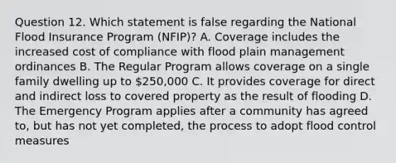 Question 12. Which statement is false regarding the National Flood Insurance Program (NFIP)? A. Coverage includes the increased cost of compliance with flood plain management ordinances B. The Regular Program allows coverage on a single family dwelling up to 250,000 C. It provides coverage for direct and indirect loss to covered property as the result of flooding D. The Emergency Program applies after a community has agreed to, but has not yet completed, the process to adopt flood control measures