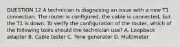 QUESTION 12 A technician is diagnosing an issue with a new T1 connection. The router is configured, the cable is connected, but the T1 is down. To verify the configuration of the router, which of the following tools should the technician use? A. Loopback adapter B. Cable tester C. Tone generator D. Multimeter