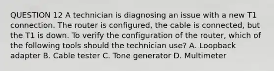 QUESTION 12 A technician is diagnosing an issue with a new T1 connection. The router is configured, the cable is connected, but the T1 is down. To verify the configuration of the router, which of the following tools should the technician use? A. Loopback adapter B. Cable tester C. Tone generator D. Multimeter