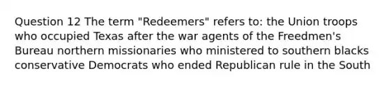 Question 12 The term "Redeemers" refers to: the Union troops who occupied Texas after the war agents of the Freedmen's Bureau northern missionaries who ministered to southern blacks conservative Democrats who ended Republican rule in the South