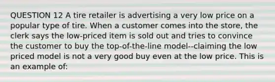 QUESTION 12 A tire retailer is advertising a very low price on a popular type of tire. When a customer comes into the store, the clerk says the low-priced item is sold out and tries to convince the customer to buy the top-of-the-line model--claiming the low priced model is not a very good buy even at the low price. This is an example of: