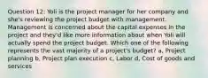 Question 12: Yoli is the project manager for her company and she's reviewing the project budget with management. Management is concerned about the capital expenses in the project and they'd like more information about when Yoli will actually spend the project budget. Which one of the following represents the vast majority of a project's budget? a, Project planning b, Project plan execution c, Labor d, Cost of goods and services