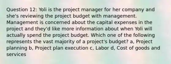 Question 12: Yoli is the project manager for her company and she's reviewing the project budget with management. Management is concerned about the capital expenses in the project and they'd like more information about when Yoli will actually spend the project budget. Which one of the following represents the vast majority of a project's budget? a, Project planning b, Project plan execution c, Labor d, Cost of goods and services