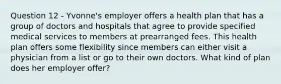 Question 12 - Yvonne's employer offers a health plan that has a group of doctors and hospitals that agree to provide specified medical services to members at prearranged fees. This health plan offers some flexibility since members can either visit a physician from a list or go to their own doctors. What kind of plan does her employer offer?