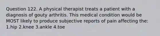 Question 122. A physical therapist treats a patient with a diagnosis of gouty arthritis. This medical condition would be MOST likely to produce subjective reports of pain affecting the: 1.hip 2.knee 3.ankle 4.toe