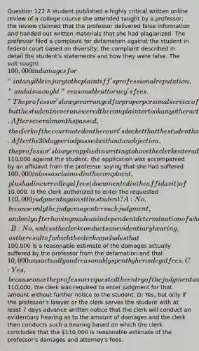 Question 122 A student published a highly critical written online review of a college course she attended taught by a professor; the review claimed that the professor delivered false information and handed out written materials that she had plagiarized. The professor filed a complaint for defamation against the student in federal court based on diversity; the complaint described in detail the student's statements and how they were false. The suit sought 100,000 in damages for "intangible injury to the plaintiff's professional reputation," and also sought "reasonable attorney's fees." The professor's lawyer arranged for proper personal service of the summons and complaint, but the student never answered the complaint or took any other action regarding the suit. After several months passed, the clerk of the court noted on the court's docket that the student had defaulted and sent a letter to the student's last known address warning that a default judgment would be entered against her if she did not object within 30 days. After the 30 day period passed without an objection, the professor's lawyer applied in writing to have the clerk enter a default judgment for110,000 against the student; the application was accompanied by an affidavit from the professor saying that she had suffered 100,000 in loss as claimed in the complaint, plus had incurred legal fees (documented in the affidavit) of10,000. Is the clerk authorized to enter the requested 110,000 judgment against the student? A: No, because only the judge may enter such judgment, and only after having made an independent determination of what would constitute a reasonable amount of damages and attorney's fees in the circumstances. B: No, unless the clerk conducts an evidentiary hearing, as the result of which the clerk concludes that100,000 is a reasonable estimate of the damages actually suffered by the professor from the defamation and that 10,000 was actually and reasonably spent by her on legal fees. C: Yes, because once the professor requested the entry of the judgment and submitted an affidavit stating that the sum due was110,000, the clerk was required to enter judgment for that amount without further notice to the student. D: Yes, but only if the professor's lawyer or the clerk serves the student with at least 7 days advance written notice that the clerk will conduct an evidentiary hearing as to the amount of damages and the clerk then conducts such a hearing based on which the clerk concludes that the 110,000 is reasonable estimate of the professor's damages and attorney's fees.