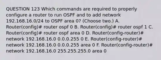 QUESTION 123 Which commands are required to properly configure a router to run OSPF and to add network 192.168.16.0/24 to OSPF area 0? (Choose two.) A. Router(config)# router ospf 0 B. Router(config)# router ospf 1 C. Router(config)# router ospf area 0 D. Router(config-router)# network 192.168.16.0 0.0.0.255 0 E. Router(config-router)# network 192.168.16.0 0.0.0.255 area 0 F. Router(config-router)# network 192.168.16.0 255.255.255.0 area 0