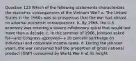 Question 123 Which of the following statements characterizes the economic consequences of the Vietnam War? a. The United States in the 1960s was so prosperous that the war had almost no adverse economic consequences. b. By 1968, the U.S. economy was entering a severe inflationary spiral that would last more than a decade. c. In the summer of 1966, Johnson asked for—and Congress approved—a 20 percent surcharge on individual and corporate income taxes. d. During the Johnson years, the war consumed half the proportion of gross national product (GNP) consumed by World War II at its height.