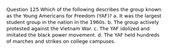 Question 125 Which of the following describes the group known as the Young Americans for Freedom (YAF)? a. It was the largest student group in the nation in the 1960s. b. The group actively protested against the Vietnam War. c. The YAF idolized and imitated the black power movement. d. The YAF held hundreds of marches and strikes on college campuses.