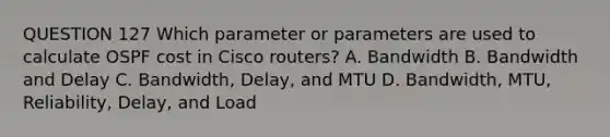 QUESTION 127 Which parameter or parameters are used to calculate OSPF cost in Cisco routers? A. Bandwidth B. Bandwidth and Delay C. Bandwidth, Delay, and MTU D. Bandwidth, MTU, Reliability, Delay, and Load