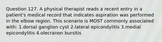 Question 127. A physical therapist reads a recent entry in a patient's medical record that indicates aspiration was performed in the elbow region. This scenario is MOST commonly associated with: 1.dorsal ganglion cyst 2.lateral epicondylitis 3.medial epicondylitis 4.olecranon bursitis