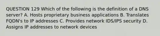 QUESTION 129 Which of the following is the definition of a DNS server? A. Hosts proprietary business applications B. Translates FQDN's to IP addresses C. Provides network IDS/IPS security D. Assigns IP addresses to network devices