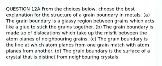 QUESTION 12A From the choices below, choose the best explanation for the structure of a grain boundary in metals. (a) The grain boundary is a glassy region between grains which acts like a glue to stick the grains together. (b) The grain boundary is made up of dislocations which take up the misfit between the atom planes of neighbouring grains. (c) The grain boundary is the line at which atom planes from one grain match with atom planes from another. (d) The grain boundary is the surface of a crystal that is distinct from neighbouring crystals.