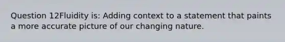 Question 12Fluidity is: Adding context to a statement that paints a more accurate picture of our changing nature.