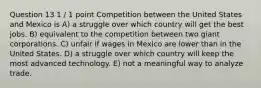 Question 13 1 / 1 point Competition between the United States and Mexico is A) a struggle over which country will get the best jobs. B) equivalent to the competition between two giant corporations. C) unfair if wages in Mexico are lower than in the United States. D) a struggle over which country will keep the most advanced technology. E) not a meaningful way to analyze trade.