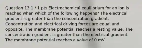 Question 13 1 / 1 pts Electrochemical equilibrium for an ion is reached when which of the following happens? The electrical gradient is greater than the concentration gradient. Concentration and electrical driving forces are equal and opposite. The membrane potential reaches a resting value. The concentration gradient is greater than the electrical gradient. The membrane potential reaches a value of 0 mV .