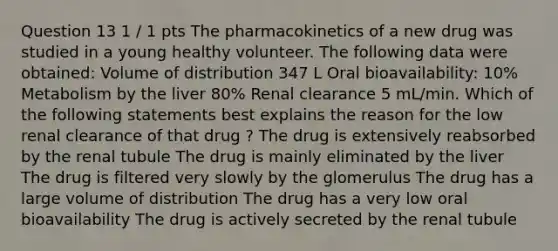 Question 13 1 / 1 pts The pharmacokinetics of a new drug was studied in a young healthy volunteer. The following data were obtained: Volume of distribution 347 L Oral bioavailability: 10% Metabolism by the liver 80% Renal clearance 5 mL/min. Which of the following statements best explains the reason for the low renal clearance of that drug ? The drug is extensively reabsorbed by the renal tubule The drug is mainly eliminated by the liver The drug is filtered very slowly by the glomerulus The drug has a large volume of distribution The drug has a very low oral bioavailability The drug is actively secreted by the renal tubule