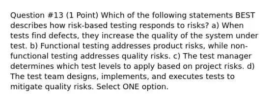 Question #13 (1 Point) Which of the following statements BEST describes how risk-based testing responds to risks? a) When tests find defects, they increase the quality of the system under test. b) Functional testing addresses product risks, while non-functional testing addresses quality risks. c) The test manager determines which test levels to apply based on project risks. d) The test team designs, implements, and executes tests to mitigate quality risks. Select ONE option.