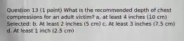 Question 13 (1 point) What is the recommended depth of chest compressions for an adult victim? a. at least 4 inches (10 cm) Selected: b. At least 2 inches (5 cm) c. At least 3 inches (7.5 cm) d. At least 1 inch (2.5 cm)