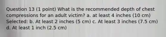 Question 13 (1 point) What is the recommended depth of chest compressions for an adult victim? a. at least 4 inches (10 cm) Selected: b. At least 2 inches (5 cm) c. At least 3 inches (7.5 cm) d. At least 1 inch (2.5 cm)