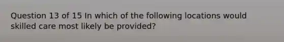 Question 13 of 15 In which of the following locations would skilled care most likely be provided?