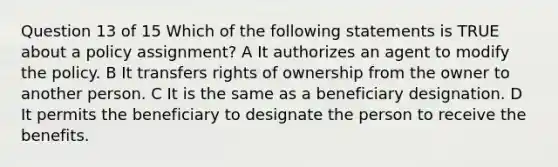 Question 13 of 15 Which of the following statements is TRUE about a policy assignment? A It authorizes an agent to modify the policy. B It transfers rights of ownership from the owner to another person. C It is the same as a beneficiary designation. D It permits the beneficiary to designate the person to receive the benefits. ​