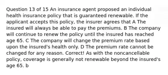 Question 13 of 15 An insurance agent proposed an individual health insurance policy that is guaranteed renewable. If the applicant accepts this policy, the insurer agrees that A The insured will always be able to pay the premiums. B The company will continue to renew the policy until the insured has reached age 65. C The company will change the premium rate based upon the insured's health only. D The premium rate cannot be changed for any reason. Correct! As with the noncancellable policy, coverage is generally not renewable beyond the insured's age 65. b