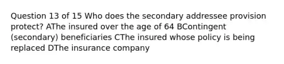 Question 13 of 15 Who does the secondary addressee provision protect? AThe insured over the age of 64 BContingent (secondary) beneficiaries CThe insured whose policy is being replaced DThe insurance company