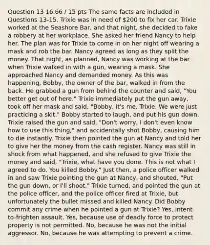 Question 13 16.66 / 15 pts The same facts are included in Questions 13-15. Trixie was in need of 200 to fix her car. Trixie worked at the Seashore Bar, and that night, she decided to fake a robbery at her workplace. She asked her friend Nancy to help her. The plan was for Trixie to come in on her night off wearing a mask and rob the bar. Nancy agreed as long as they split the money. That night, as planned, Nancy was working at the bar when Trixie walked in with a gun, wearing a mask. She approached Nancy and demanded money. As this was happening, Bobby, the owner of the bar, walked in from the back. He grabbed a gun from behind the counter and said, "You better get out of here." Trixie immediately put the gun away, took off her mask and said, "Bobby, it's me, Trixie. We were just practicing a skit." Bobby started to laugh, and put his gun down. Trixie raised the gun and said, "Don't worry, I don't even know how to use this thing," and accidentally shot Bobby, causing him to die instantly. Trixie then pointed the gun at Nancy and told her to give her the money from the cash register. Nancy was still in shock from what happened, and she refused to give Trixie the money and said, "Trixie, what have you done. This is not what I agreed to do. You killed Bobby." Just then, a police officer walked in and saw Trixie pointing the gun at Nancy, and shouted, "Put the gun down, or I'll shoot." Trixie turned, and pointed the gun at the police officer, and the police officer fired at Trixie, but unfortunately the bullet missed and killed Nancy. Did Bobby commit any crime when he pointed a gun at Trixie? Yes, intent-to-frighten assault. Yes, because use of deadly force to protect property is not permitted. No, because he was not the initial aggressor. No, because he was attempting to prevent a crime.