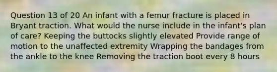 Question 13 of 20 An infant with a femur fracture is placed in Bryant traction. What would the nurse include in the infant's plan of care? Keeping the buttocks slightly elevated Provide range of motion to the unaffected extremity Wrapping the bandages from the ankle to the knee Removing the traction boot every 8 hours