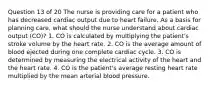 Question 13 of 20 The nurse is providing care for a patient who has decreased cardiac output due to heart failure. As a basis for planning care, what should the nurse understand about cardiac output (CO)? 1. CO is calculated by multiplying the patient's stroke volume by the heart rate. 2. CO is the average amount of blood ejected during one complete cardiac cycle. 3. CO is determined by measuring the electrical activity of the heart and the heart rate. 4. CO is the patient's average resting heart rate multiplied by the mean arterial blood pressure.