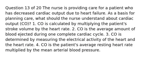 Question 13 of 20 The nurse is providing care for a patient who has decreased cardiac output due to heart failure. As a basis for planning care, what should the nurse understand about cardiac output (CO)? 1. CO is calculated by multiplying the patient's stroke volume by the heart rate. 2. CO is the average amount of blood ejected during one complete cardiac cycle. 3. CO is determined by measuring the electrical activity of the heart and the heart rate. 4. CO is the patient's average resting heart rate multiplied by the mean arterial blood pressure.